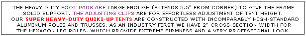 Text Box: THE HEAVY DUTY FOOT PADS ARE LARGE ENOUGH (EXTENDS 5.5" FROM CORNER) TO GIVE THE FRAME SOLID SUPPORT. THE ADJUSTING CLIPS ARE FOR EFFORTLESS ADJUSTMENT OF TENT HEIGHT.
  OUR SUPER HEAVY-DUTY QUIKI-UP TENTS ARE CONSTRUCTED WITH INCOMPARABLY HIGH-STANDARD
  ALUMINUM POLES AND TRUSSES. AS AN INDUSTRY FIRST WE HAVE 2" CROSS-SECTION WIDTH FOR  THE HEXAGON LEG POLES, WHICH PROVIDE EXTREME FIRMNESS AND A VERY PROFESSIONAL LOOK.
